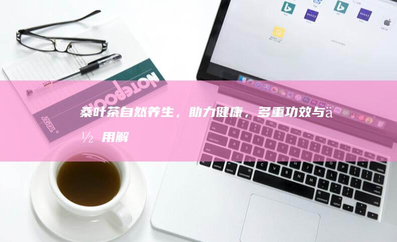 桑叶茶：自然养生，助力健康，多重功效与作用解析